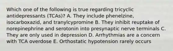 Which one of the following is true regarding tricyclic antidepressants (TCAs)? A. They include phenelzine, isocarboxazid, and tranylcypromine B. They inhibit reuptake of norepinephrine and serotonin into presynaptic nerve terminals C. They are only used in depression D. Arrhythmias are a concern with TCA overdose E. Orthostatic hypotension rarely occurs