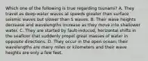 Which one of the following is true regarding tsunami? A. They travel as deep-water waves at speeds greater than surface seismic waves but slower than S waves. B. Their wave heights decrease and wavelengths increase as they move into shallower water. C. They are started by fault-induced, horizontal shifts in the seafloor that suddenly propel great masses of water in opposite directions. D. They occur in the open ocean; their wavelengths are many miles or kilometers and their wave heights are only a few feet.