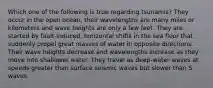 Which one of the following is true regarding tsunamis? They occur in the open ocean, their wavelengths are many miles or kilometers and wave heights are only a few feet. They are started by fault-induced, horizontal shifts in the sea floor that suddenly propel great masses of water in opposite directions. Their wave heights decrease and wavelengths increase as they move into shallower water. They travel as deep-water waves at speeds greater than surface seismic waves but slower than S waves.