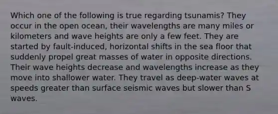 Which one of the following is true regarding tsunamis? They occur in the open ocean, their wavelengths are many miles or kilometers and wave heights are only a few feet. They are started by fault-induced, horizontal shifts in the sea floor that suddenly propel great masses of water in opposite directions. Their wave heights decrease and wavelengths increase as they move into shallower water. They travel as deep-water waves at speeds greater than surface seismic waves but slower than S waves.