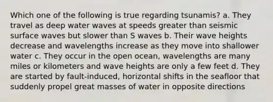 Which one of the following is true regarding tsunamis? a. They travel as deep water waves at speeds greater than seismic surface waves but slower than S waves b. Their wave heights decrease and wavelengths increase as they move into shallower water c. They occur in the open ocean, wavelengths are many miles or kilometers and wave heights are only a few feet d. They are started by fault-induced, horizontal shifts in the seafloor that suddenly propel great masses of water in opposite directions