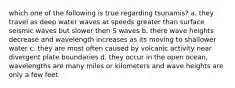 which one of the following is true regarding tsunamis? a. they travel as deep water waves at speeds greater than surface seismic waves but slower then S waves b. there wave heights decrease and wavelength increases as its moving to shallower water c. they are most often caused by volcanic activity near divergent plate boundaries d. they occur in the open ocean, wavelengths are many miles or kilometers and wave heights are only a few feet