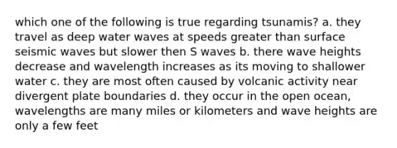 which one of the following is true regarding tsunamis? a. they travel as deep water waves at speeds greater than surface seismic waves but slower then S waves b. there wave heights decrease and wavelength increases as its moving to shallower water c. they are most often caused by volcanic activity near divergent plate boundaries d. they occur in the open ocean, wavelengths are many miles or kilometers and wave heights are only a few feet