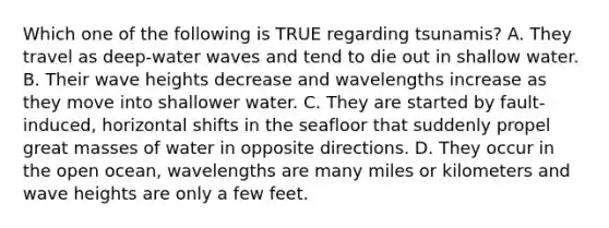 Which one of the following is TRUE regarding tsunamis? A. They travel as deep-water waves and tend to die out in shallow water. B. Their wave heights decrease and wavelengths increase as they move into shallower water. C. They are started by fault-induced, horizontal shifts in the seafloor that suddenly propel great masses of water in opposite directions. D. They occur in the open ocean, wavelengths are many miles or kilometers and wave heights are only a few feet.