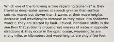 Which one of the following is true regarding tsunamis? a. they travel as deep-water waves at speeds greater than surface seismic waves but slower than S waves b. their wave heights decrease and wavelengths increase as they move into shallower water c. they are started by fault-induced, horizontal shifts in the sea floor that suddenly propel great masses of water in opposite directions d. they occur in the open ocean, wavelengths are many miles or kilometers and wave heights are only a few feet