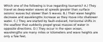 Which one of the following is true regarding tsunamis? A.) They travel as deep-water waves at speeds greater than surface seismic waves but slower than S waves. B.) Their wave heights decrease and wavelengths increase as they move into shallower water. C.) They are started by fault-induced, horizontal shifts in the seafloor that suddenly propel great masses of water in opposite directions. D.) They occur in the open ocean, wavelengths are many miles or kilometers and wave heights are only a few feet.