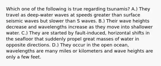 Which one of the following is true regarding tsunamis? A.) They travel as deep-water waves at speeds greater than surface seismic waves but slower than S waves. B.) Their wave heights decrease and wavelengths increase as they move into shallower water. C.) They are started by fault-induced, horizontal shifts in the seafloor that suddenly propel great masses of water in opposite directions. D.) They occur in the open ocean, wavelengths are many miles or kilometers and wave heights are only a few feet.