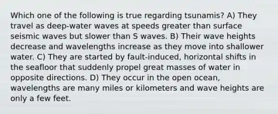 Which one of the following is true regarding tsunamis? A) They travel as deep-water waves at speeds <a href='https://www.questionai.com/knowledge/ktgHnBD4o3-greater-than' class='anchor-knowledge'>greater than</a> surface <a href='https://www.questionai.com/knowledge/kRzCHPc0qf-seismic-waves' class='anchor-knowledge'>seismic waves</a> but slower than S waves. B) Their wave heights decrease and wavelengths increase as they move into shallower water. C) They are started by fault-induced, horizontal shifts in the seafloor that suddenly propel great masses of water in opposite directions. D) They occur in the open ocean, wavelengths are many miles or kilometers and wave heights are only a few feet.