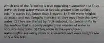 Which one of the following is true regarding *tsunamis*? A) They travel as deep-water waves at speeds greater than surface seismic waves but slower than S waves. B) Their wave heights decrease and wavelengths increase as they move into shallower water. C) They are started by fault-induced, horizontal shifts in the seafloor that suddenly propel great masses of water in opposite directions. D) They occur in the open ocean, wavelengths are many miles or kilometers and wave heights are only a few feet.