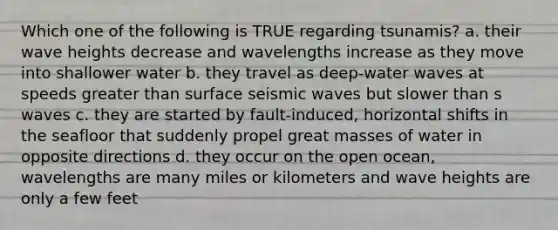 Which one of the following is TRUE regarding tsunamis? a. their wave heights decrease and wavelengths increase as they move into shallower water b. they travel as deep-water waves at speeds <a href='https://www.questionai.com/knowledge/ktgHnBD4o3-greater-than' class='anchor-knowledge'>greater than</a> surface <a href='https://www.questionai.com/knowledge/kRzCHPc0qf-seismic-waves' class='anchor-knowledge'>seismic waves</a> but slower than s waves c. they are started by fault-induced, horizontal shifts in the seafloor that suddenly propel great masses of water in opposite directions d. they occur on the open ocean, wavelengths are many miles or kilometers and wave heights are only a few feet