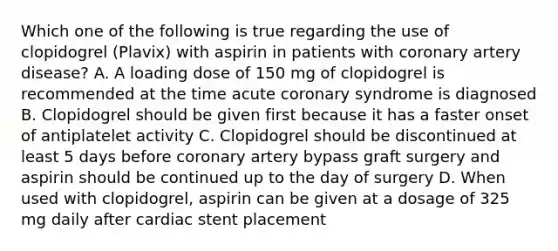 Which one of the following is true regarding the use of clopidogrel (Plavix) with aspirin in patients with coronary artery disease? A. A loading dose of 150 mg of clopidogrel is recommended at the time acute coronary syndrome is diagnosed B. Clopidogrel should be given first because it has a faster onset of antiplatelet activity C. Clopidogrel should be discontinued at least 5 days before coronary artery bypass graft surgery and aspirin should be continued up to the day of surgery D. When used with clopidogrel, aspirin can be given at a dosage of 325 mg daily after cardiac stent placement