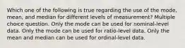 Which one of the following is true regarding the use of the mode, mean, and median for different levels of measurement? Multiple choice question. Only the mode can be used for nominal-level data. Only the mode can be used for ratio-level data. Only the mean and median can be used for ordinal-level data.