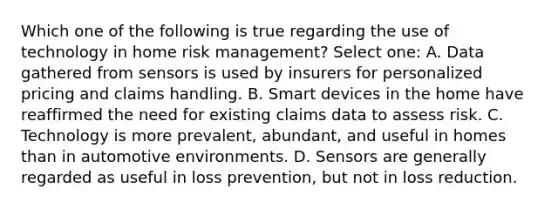 Which one of the following is true regarding the use of technology in home risk management? Select one: A. Data gathered from sensors is used by insurers for personalized pricing and claims handling. B. Smart devices in the home have reaffirmed the need for existing claims data to assess risk. C. Technology is more prevalent, abundant, and useful in homes than in automotive environments. D. Sensors are generally regarded as useful in loss prevention, but not in loss reduction.