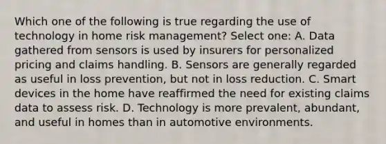 Which one of the following is true regarding the use of technology in home risk management? Select one: A. Data gathered from sensors is used by insurers for personalized pricing and claims handling. B. Sensors are generally regarded as useful in loss prevention, but not in loss reduction. C. Smart devices in the home have reaffirmed the need for existing claims data to assess risk. D. Technology is more prevalent, abundant, and useful in homes than in automotive environments.