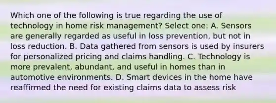 Which one of the following is true regarding the use of technology in home risk management? Select one: A. Sensors are generally regarded as useful in loss prevention, but not in loss reduction. B. Data gathered from sensors is used by insurers for personalized pricing and claims handling. C. Technology is more prevalent, abundant, and useful in homes than in automotive environments. D. Smart devices in the home have reaffirmed the need for existing claims data to assess risk