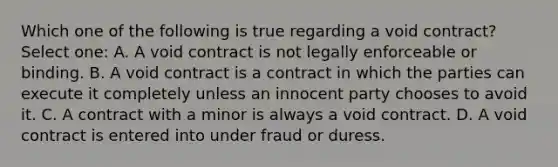 Which one of the following is true regarding a void contract? Select one: A. A void contract is not legally enforceable or binding. B. A void contract is a contract in which the parties can execute it completely unless an innocent party chooses to avoid it. C. A contract with a minor is always a void contract. D. A void contract is entered into under fraud or duress.