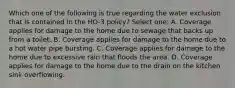 Which one of the following is true regarding the water exclusion that is contained in the HO-3 policy? Select one: A. Coverage applies for damage to the home due to sewage that backs up from a toilet. B. Coverage applies for damage to the home due to a hot water pipe bursting. C. Coverage applies for damage to the home due to excessive rain that floods the area. D. Coverage applies for damage to the home due to the drain on the kitchen sink overflowing.