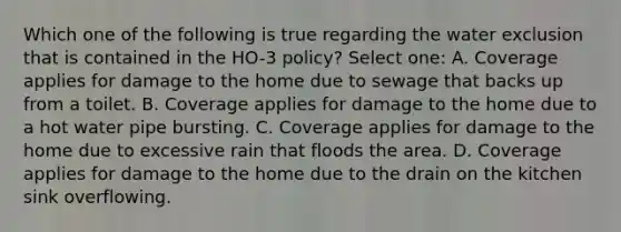 Which one of the following is true regarding the water exclusion that is contained in the HO-3 policy? Select one: A. Coverage applies for damage to the home due to sewage that backs up from a toilet. B. Coverage applies for damage to the home due to a hot water pipe bursting. C. Coverage applies for damage to the home due to excessive rain that floods the area. D. Coverage applies for damage to the home due to the drain on the kitchen sink overflowing.