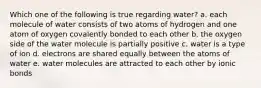Which one of the following is true regarding water? a. each molecule of water consists of two atoms of hydrogen and one atom of oxygen covalently bonded to each other b. the oxygen side of the water molecule is partially positive c. water is a type of ion d. electrons are shared equally between the atoms of water e. water molecules are attracted to each other by ionic bonds