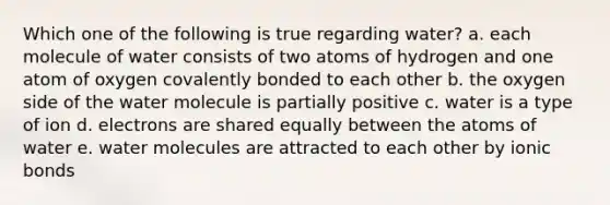 Which one of the following is true regarding water? a. each molecule of water consists of two atoms of hydrogen and one atom of oxygen covalently bonded to each other b. the oxygen side of the water molecule is partially positive c. water is a type of ion d. electrons are shared equally between the atoms of water e. water molecules are attracted to each other by <a href='https://www.questionai.com/knowledge/kvOuFG6fy1-ionic-bonds' class='anchor-knowledge'>ionic bonds</a>