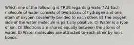 Which one of the following is TRUE regarding water? A) Each molecule of water consists of two atoms of hydrogen and one atom of oxygen covalently bonded to each other. B) The oxygen side of the water molecule is partially positive. C) Water is a type of ion. D) Electrons are shared equally between the atoms of water. E) Water molecules are attracted to each other by ionic bonds.