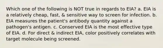 Which one of the following is NOT true in regards to EIA? a. EIA is a relatively cheap, fast, & sensitive way to screen for infection. b. EIA measures the patient's antibody quantity against a pathogen's antigen. c. Conserved EIA is the most effective type of EIA. d. For direct & indirect EIA, color positively correlates with target molecule being screened.