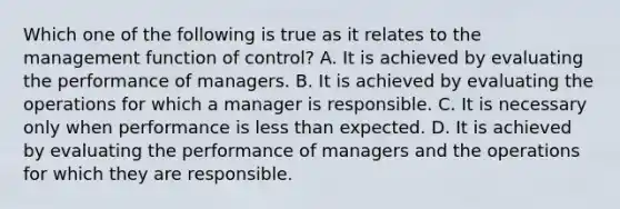 Which one of the following is true as it relates to the management function of control? A. It is achieved by evaluating the performance of managers. B. It is achieved by evaluating the operations for which a manager is responsible. C. It is necessary only when performance is less than expected. D. It is achieved by evaluating the performance of managers and the operations for which they are responsible.