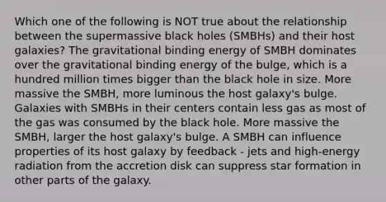 Which one of the following is NOT true about the relationship between the supermassive black holes (SMBHs) and their host galaxies? The gravitational binding energy of SMBH dominates over the gravitational binding energy of the bulge, which is a hundred million times bigger than the black hole in size. More massive the SMBH, more luminous the host galaxy's bulge. Galaxies with SMBHs in their centers contain less gas as most of the gas was consumed by the black hole. More massive the SMBH, larger the host galaxy's bulge. A SMBH can influence properties of its host galaxy by feedback - jets and high-energy radiation from the accretion disk can suppress star formation in other parts of the galaxy.