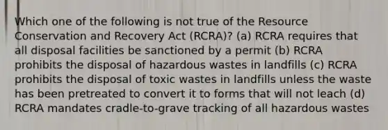 Which one of the following is not true of the Resource Conservation and Recovery Act (RCRA)? (a) RCRA requires that all disposal facilities be sanctioned by a permit (b) RCRA prohibits the disposal of hazardous wastes in landfills (c) RCRA prohibits the disposal of toxic wastes in landfills unless the waste has been pretreated to convert it to forms that will not leach (d) RCRA mandates cradle-to-grave tracking of all hazardous wastes