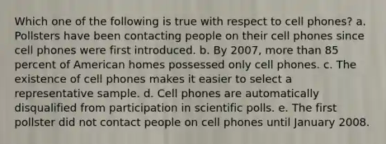 Which one of the following is true with respect to cell phones? a. Pollsters have been contacting people on their cell phones since cell phones were first introduced. b. By 2007, <a href='https://www.questionai.com/knowledge/keWHlEPx42-more-than' class='anchor-knowledge'>more than</a> 85 percent of American homes possessed only cell phones. c. The existence of cell phones makes it easier to select a representative sample. d. Cell phones are automatically disqualified from participation in scientific polls. e. The first pollster did not contact people on cell phones until January 2008.