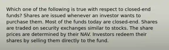 Which one of the following is true with respect to closed-end funds? Shares are issued whenever an investor wants to purchase them. Most of the funds today are closed-end. Shares are traded on security exchanges similar to stocks. The share prices are determined by their NAV. Investors redeem their shares by selling them directly to the fund.