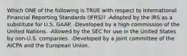 Which ONE of the following is TRUE with respect to International Financial Reporting Standards (IFRS)? -Adopted by the IRS as a substitute for U.S. GAAP. -Developed by a high commission of the United Nations. -Allowed by the SEC for use in the United States by non-U.S. companies. -Developed by a joint committee of the AICPA and the European Union.