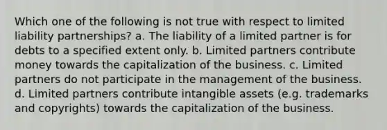 Which one of the following is not true with respect to limited liability partnerships? a. The liability of a limited partner is for debts to a specified extent only. b. Limited partners contribute money towards the capitalization of the business. c. Limited partners do not participate in the management of the business. d. Limited partners contribute intangible assets (e.g. trademarks and copyrights) towards the capitalization of the business.