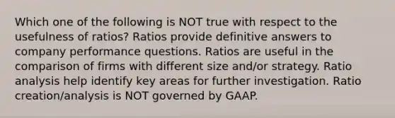 Which one of the following is NOT true with respect to the usefulness of ratios? Ratios provide definitive answers to company performance questions. Ratios are useful in the comparison of firms with different size and/or strategy. Ratio analysis help identify key areas for further investigation. Ratio creation/analysis is NOT governed by GAAP.