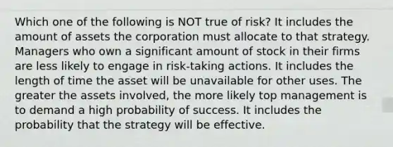 Which one of the following is NOT true of risk? It includes the amount of assets the corporation must allocate to that strategy. Managers who own a significant amount of stock in their firms are less likely to engage in risk-taking actions. It includes the length of time the asset will be unavailable for other uses. The greater the assets involved, the more likely top management is to demand a high probability of success. It includes the probability that the strategy will be effective.