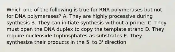 Which one of the following is true for RNA polymerases but not for DNA polymerases? A. They are highly processive during synthesis B. They can initiate synthesis without a primer C. They must open the DNA duplex to copy the template strand D. They require nucleoside triphosphates as substrates E. They synthesize their products in the 5' to 3' direction