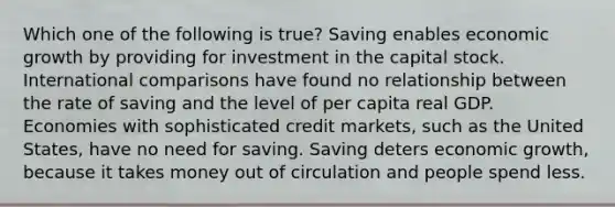 Which one of the following is true? Saving enables economic growth by providing for investment in the capital stock. International comparisons have found no relationship between the rate of saving and the level of per capita real GDP. Economies with sophisticated credit markets, such as the United States, have no need for saving. Saving deters economic growth, because it takes money out of circulation and people spend less.