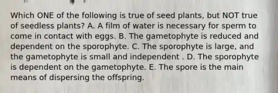 Which ONE of the following is true of seed plants, but NOT true of seedless plants? A. A film of water is necessary for sperm to come in contact with eggs. B. The gametophyte is reduced and dependent on the sporophyte. C. The sporophyte is large, and the gametophyte is small and independent . D. The sporophyte is dependent on the gametophyte. E. The spore is the main means of dispersing the offspring.