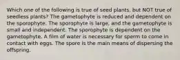 Which one of the following is true of seed plants, but NOT true of seedless plants? The gametophyte is reduced and dependent on the sporophyte. The sporophyte is large, and the gametophyte is small and independent. The sporophyte is dependent on the gametophyte. A film of water is necessary for sperm to come in contact with eggs. The spore is the main means of dispersing the offspring.