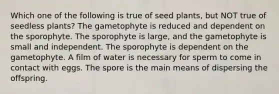 Which one of the following is true of seed plants, but NOT true of seedless plants? The gametophyte is reduced and dependent on the sporophyte. The sporophyte is large, and the gametophyte is small and independent. The sporophyte is dependent on the gametophyte. A film of water is necessary for sperm to come in contact with eggs. The spore is the main means of dispersing the offspring.