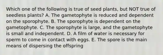 Which one of the following is true of seed plants, but NOT true of seedless plants? A. The gametophyte is reduced and dependent on the sporophyte. B. The sporophyte is dependent on the gametophyte. C. The sporophyte is large, and the gametophyte is small and independent. D. A film of water is necessary for sperm to come in contact with eggs. E. The spore is the main means of dispersing the offspring