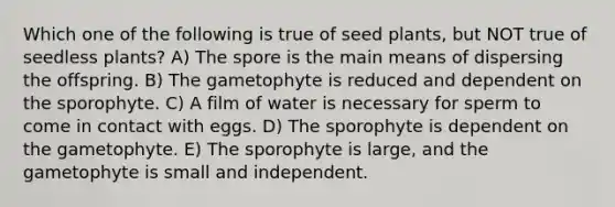 Which one of the following is true of seed plants, but NOT true of seedless plants? A) The spore is the main means of dispersing the offspring. B) The gametophyte is reduced and dependent on the sporophyte. C) A film of water is necessary for sperm to come in contact with eggs. D) The sporophyte is dependent on the gametophyte. E) The sporophyte is large, and the gametophyte is small and independent.