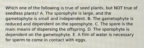 Which one of the following is true of seed plants, but NOT true of seedless plants? A. The sporophyte is large, and the gametophyte is small and independent. B. The gametophyte is reduced and dependent on the sporophyte. C. The spore is the main means of dispersing the offspring. D. The sporophyte is dependent on the gametophyte. E. A film of water is necessary for sperm to come in contact with eggs.