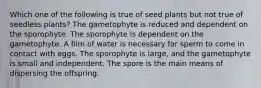 Which one of the following is true of seed plants but not true of seedless plants? The gametophyte is reduced and dependent on the sporophyte. The sporophyte is dependent on the gametophyte. A film of water is necessary for sperm to come in contact with eggs. The sporophyte is large, and the gametophyte is small and independent. The spore is the main means of dispersing the offspring.