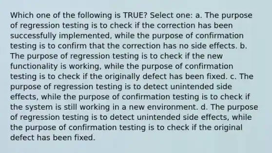 Which one of the following is TRUE? Select one: a. The purpose of regression testing is to check if the correction has been successfully implemented, while the purpose of confirmation testing is to confirm that the correction has no side effects. b. The purpose of regression testing is to check if the new functionality is working, while the purpose of confirmation testing is to check if the originally defect has been fixed. c. The purpose of regression testing is to detect unintended side effects, while the purpose of confirmation testing is to check if the system is still working in a new environment. d. The purpose of regression testing is to detect unintended side effects, while the purpose of confirmation testing is to check if the original defect has been fixed.