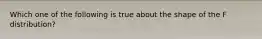 Which one of the following is true about the shape of the F distribution?