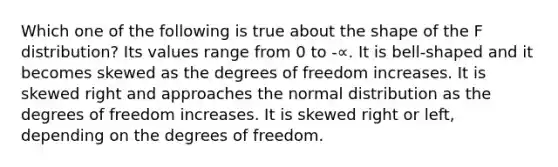 Which one of the following is true about the shape of the F distribution? Its values range from 0 to -∝. It is bell-shaped and it becomes skewed as the degrees of freedom increases. It is skewed right and approaches the normal distribution as the degrees of freedom increases. It is skewed right or left, depending on the degrees of freedom.