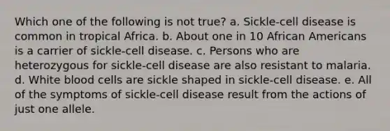 Which one of the following is not true? a. Sickle-cell disease is common in tropical Africa. b. About one in 10 African Americans is a carrier of sickle-cell disease. c. Persons who are heterozygous for sickle-cell disease are also resistant to malaria. d. White blood cells are sickle shaped in sickle-cell disease. e. All of the symptoms of sickle-cell disease result from the actions of just one allele.