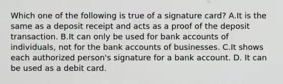 Which one of the following is true of a signature​ card? A.It is the same as a deposit receipt and acts as a proof of the deposit transaction. B.It can only be used for bank accounts of​ individuals, not for the bank accounts of businesses. C.It shows each authorized​ person's signature for a bank account. D. It can be used as a debit card.