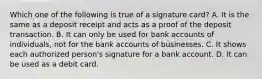 Which one of the following is true of a signature​ card? A. It is the same as a deposit receipt and acts as a proof of the deposit transaction. B. It can only be used for bank accounts of​ individuals, not for the bank accounts of businesses. C. It shows each authorized​ person's signature for a bank account. D. It can be used as a debit card.